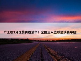 广工以3分优势再胜清华！全国三人篮球总决赛夺冠！