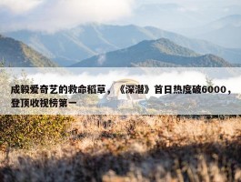 成毅爱奇艺的救命稻草，《深潜》首日热度破6000，登顶收视榜第一