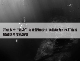 开创多个“首次”电竞营销玩法 海信助力KPL打造首届最热年度总决赛