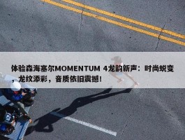 体验森海塞尔MOMENTUM 4龙韵新声：时尚蜕变，龙纹添彩，音质依旧震撼！