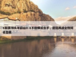 K联赛领头羊蔚山0-4不敌横滨水手，亚冠两战全败排名垫底