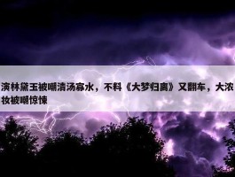 演林黛玉被嘲清汤寡水，不料《大梦归离》又翻车，大浓妆被嘲惊悚