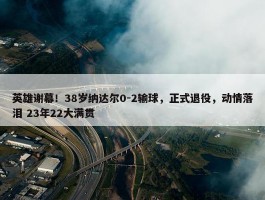 英雄谢幕！38岁纳达尔0-2输球，正式退役，动情落泪 23年22大满贯