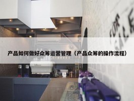 产品如何做好众筹运营管理（产品众筹的操作流程）