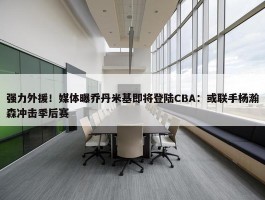 强力外援！媒体曝乔丹米基即将登陆CBA：或联手杨瀚森冲击季后赛