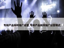 专利产品如何推广运营 专利产品如何推广运营模式