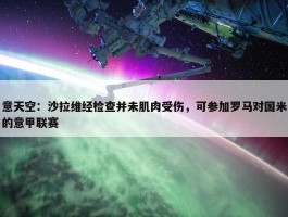 意天空：沙拉维经检查并未肌肉受伤，可参加罗马对国米的意甲联赛