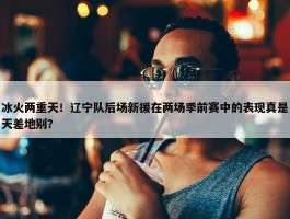 冰火两重天！辽宁队后场新援在两场季前赛中的表现真是天差地别？