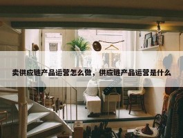 卖供应链产品运营怎么做，供应链产品运营是什么