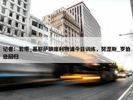 记者：若塔_基耶萨缺席利物浦今日训练，努涅斯_罗伯逊回归