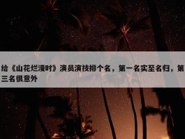 给《山花烂漫时》演员演技排个名，第一名实至名归，第三名很意外