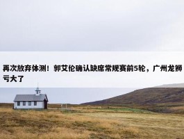 再次放弃体测！郭艾伦确认缺席常规赛前5轮，广州龙狮亏大了