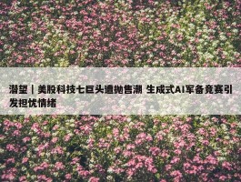 潜望｜美股科技七巨头遭抛售潮 生成式AI军备竞赛引发担忧情绪