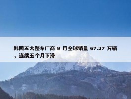 韩国五大整车厂商 9 月全球销量 67.27 万辆，连续五个月下滑