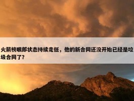 火箭榜眼郎状态持续走低，他的新合同还没开始已经是垃圾合同了？