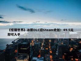 《怪猎世界》冰原DLC迎Steam史低！49.5元即可入手