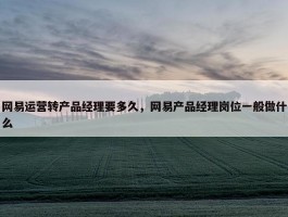 网易运营转产品经理要多久，网易产品经理岗位一般做什么