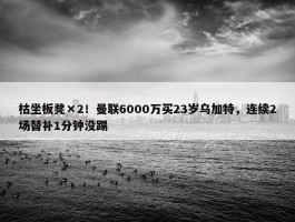 枯坐板凳×2！曼联6000万买23岁乌加特，连续2场替补1分钟没踢