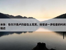 米体：恰尔汗奥卢仍留在土耳其，接受进一步检查的时间推迟