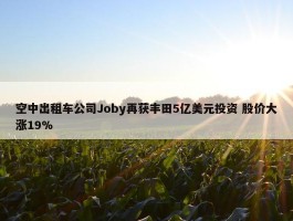 空中出租车公司Joby再获丰田5亿美元投资 股价大涨19%