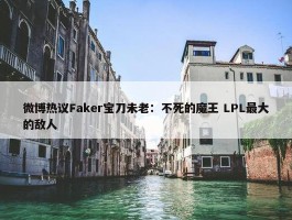 微博热议Faker宝刀未老：不死的魔王 LPL最大的敌人