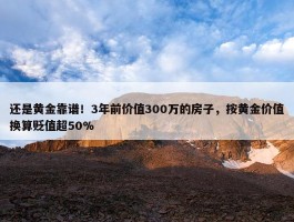 还是黄金靠谱！3年前价值300万的房子，按黄金价值换算贬值超50%