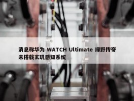 消息称华为 WATCH Ultimate 绿野传奇未搭载玄玑感知系统