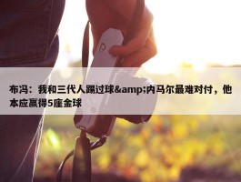 布冯：我和三代人踢过球&内马尔最难对付，他本应赢得5座金球