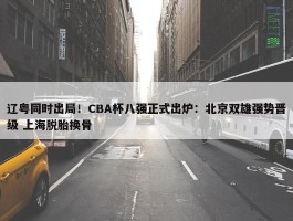 辽粤同时出局！CBA杯八强正式出炉：北京双雄强势晋级 上海脱胎换骨