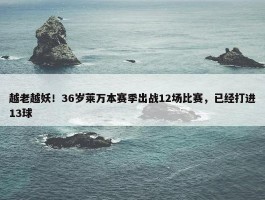 越老越妖！36岁莱万本赛季出战12场比赛，已经打进13球