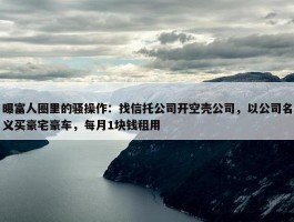 曝富人圈里的骚操作：找信托公司开空壳公司，以公司名义买豪宅豪车，每月1块钱租用