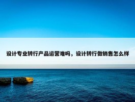 设计专业转行产品运营难吗，设计转行做销售怎么样