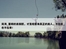 周涛_董卿的素颜照，才发现原来真正的美人，不在皮_也不在骨！