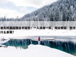 老头杯最超模选手诞生！一人杀穿一队，观众质疑：他凭什么参赛？