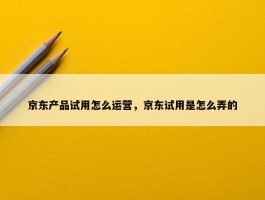 京东产品试用怎么运营，京东试用是怎么弄的