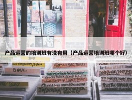 产品运营的培训班有没有用（产品运营培训班哪个好）