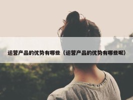 运营产品的优势有哪些（运营产品的优势有哪些呢）