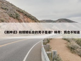 《黑神话》和嫦娥私会的男子是谁？杨奇：我也不知道