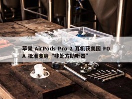 苹果 AirPods Pro 2 耳机获美国 FDA 批准变身“非处方助听器”