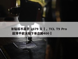 补贴后不高于 2879 元‏，TCL T9 Pro 超薄平嵌冰箱下单立减400‏