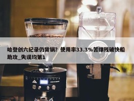 哈登创六纪录仍背锅？使用率33.3%苦撑残破快船 助攻_失误均第1