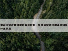 电商运营老师讲课内容是什么，电商运营老师讲课内容是什么意思