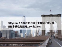 传Ryzen 7 9800X3D将于下月初上市，单核和多核性能提升18%和24%