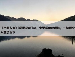 《小巷人家》被姐妹情打动，宋莹送黄玲项链，一句话令人潸然泪下