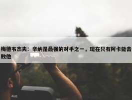 梅德韦杰夫：辛纳是最强的对手之一，现在只有阿卡能击败他