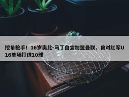 挖角枪手！16岁奥比-马丁自宣加盟曼联，曾对红军U16单场打进10球