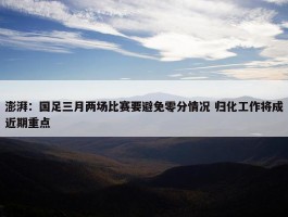 澎湃：国足三月两场比赛要避免零分情况 归化工作将成近期重点