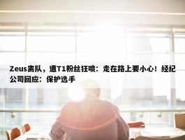 Zeus离队，遭T1粉丝狂喷：走在路上要小心！经纪公司回应：保护选手