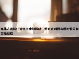 媒体人谈新任篮协主席郭振明：他对青训很有理论洞见和实操经验