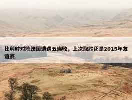 比利时对阵法国遭遇五连败，上次取胜还是2015年友谊赛